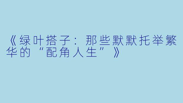 《绿叶搭子：那些默默托举繁华的“配角人生”》