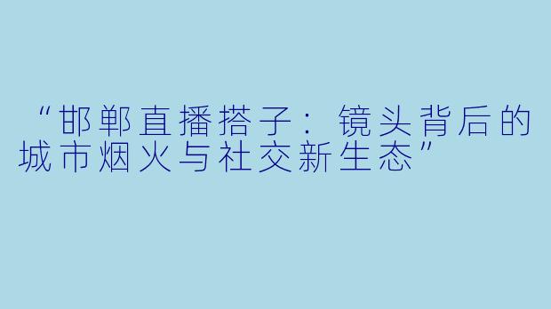 “邯郸直播搭子：镜头背后的城市烟火与社交新生态”