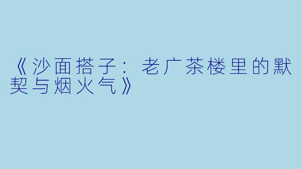 《沙面搭子：老广茶楼里的默契与烟火气》
