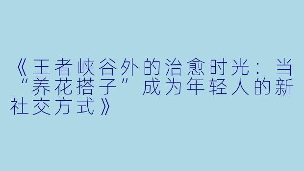 《王者峡谷外的治愈时光：当“养花搭子”成为年轻人的新社交方式》