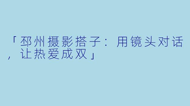 「邳州摄影搭子：用镜头对话，让热爱成双」