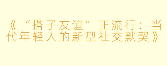 《“搭子友谊”正流行：当代年轻人的新型社交默契》