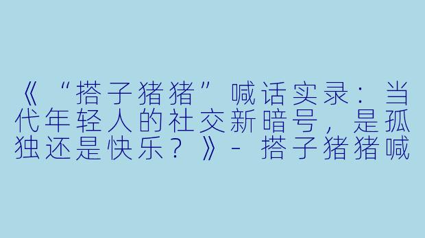 《“搭子猪猪”喊话实录：当代年轻人的社交新暗号，是孤独还是快乐？》-搭子猪猪喊话