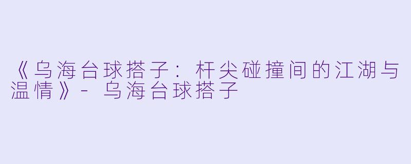 《乌海台球搭子：杆尖碰撞间的江湖与温情》-乌海台球搭子