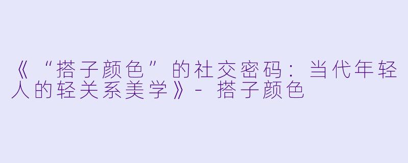 《“搭子颜色”的社交密码：当代年轻人的轻关系美学》-搭子颜色