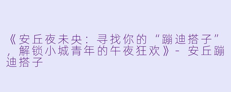 《安丘夜未央：寻找你的“蹦迪搭子”，解锁小城青年的午夜狂欢》-安丘蹦迪搭子