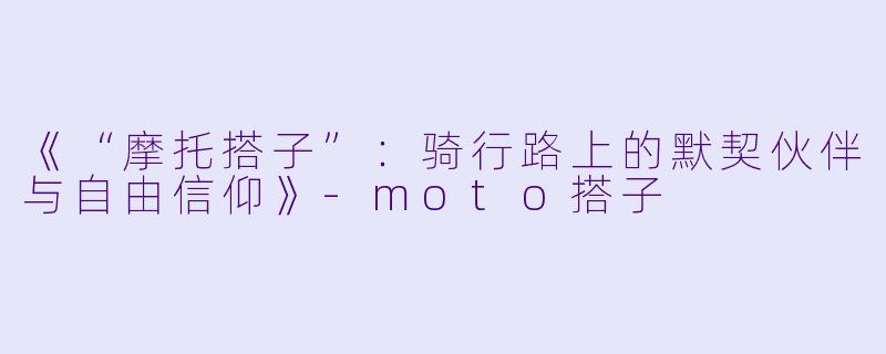 《“摩托搭子”：骑行路上的默契伙伴与自由信仰》-moto搭子