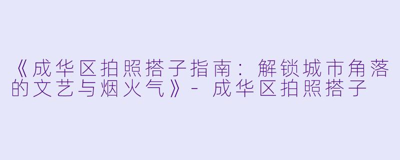 《成华区拍照搭子指南：解锁城市角落的文艺与烟火气》-成华区拍照搭子