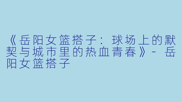 《岳阳女篮搭子：球场上的默契与城市里的热血青春》-岳阳女篮搭子