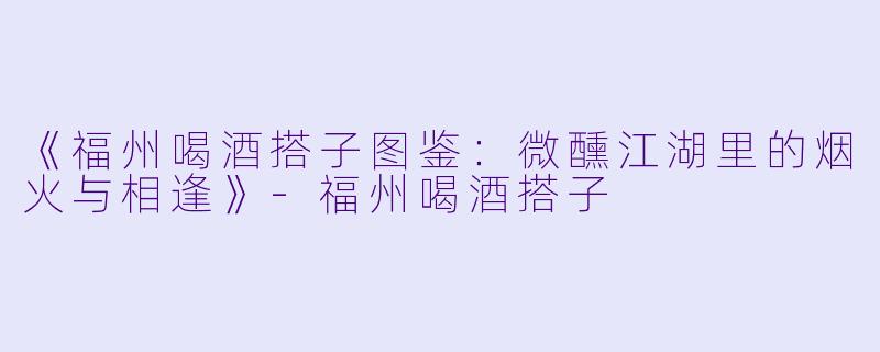 《福州喝酒搭子图鉴：微醺江湖里的烟火与相逢》-福州喝酒搭子