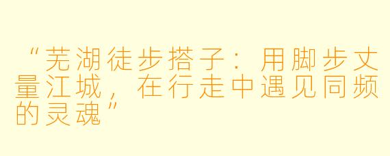 “芜湖徒步搭子：用脚步丈量江城，在行走中遇见同频的灵魂”