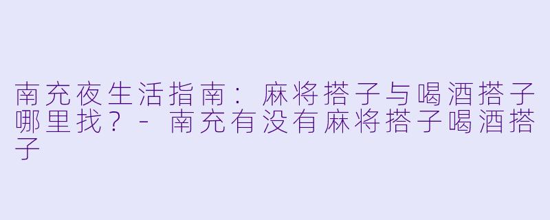 南充夜生活指南：麻将搭子与喝酒搭子哪里找？-南充有没有麻将搭子喝酒搭子