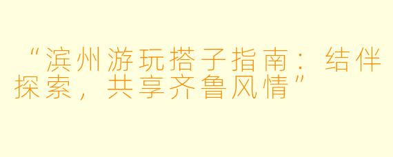 “滨州游玩搭子指南：结伴探索，共享齐鲁风情”