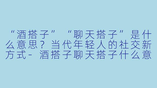 “酒搭子”“聊天搭子”是什么意思？当代年轻人的社交新方式-酒搭子聊天搭子什么意思