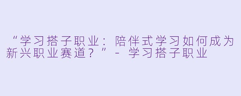 “学习搭子职业：陪伴式学习如何成为新兴职业赛道？”-学习搭子职业