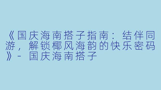 《国庆海南搭子指南：结伴同游，解锁椰风海韵的快乐密码》-国庆海南搭子