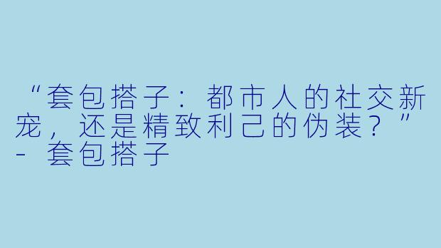 “套包搭子：都市人的社交新宠，还是精致利己的伪装？”-套包搭子