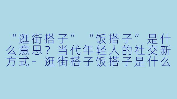 “逛街搭子”“饭搭子”是什么意思？当代年轻人的社交新方式-逛街搭子饭搭子是什么意思