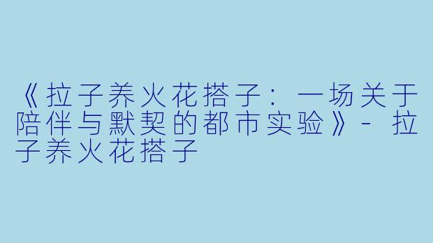 《拉子养火花搭子：一场关于陪伴与默契的都市实验》-拉子养火花搭子