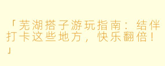 「芜湖搭子游玩指南：结伴打卡这些地方，快乐翻倍！」