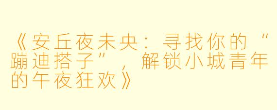 《安丘夜未央：寻找你的“蹦迪搭子”，解锁小城青年的午夜狂欢》