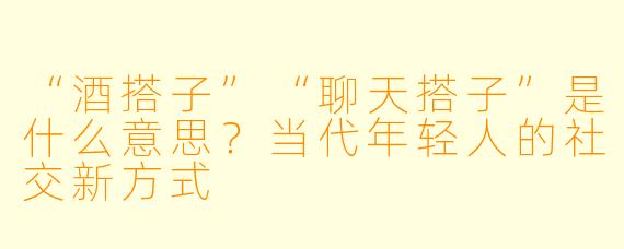 “酒搭子”“聊天搭子”是什么意思？当代年轻人的社交新方式