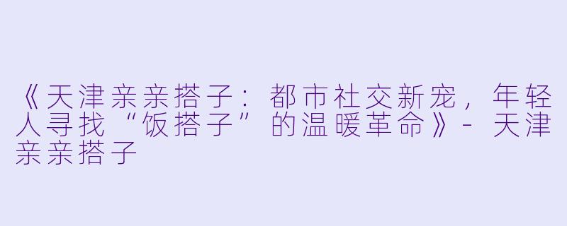 《天津亲亲搭子：都市社交新宠，年轻人寻找“饭搭子”的温暖革命》-天津亲亲搭子