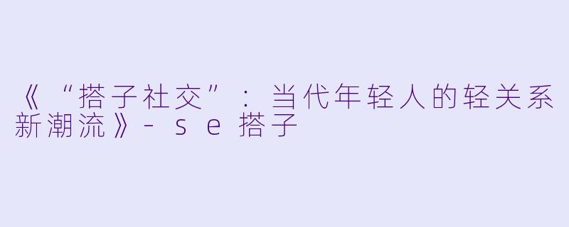 《“搭子社交”：当代年轻人的轻关系新潮流》-se搭子