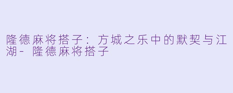 隆德麻将搭子：方城之乐中的默契与江湖-隆德麻将搭子