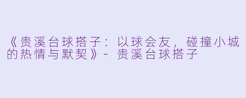《贵溪台球搭子：以球会友，碰撞小城的热情与默契》-贵溪台球搭子