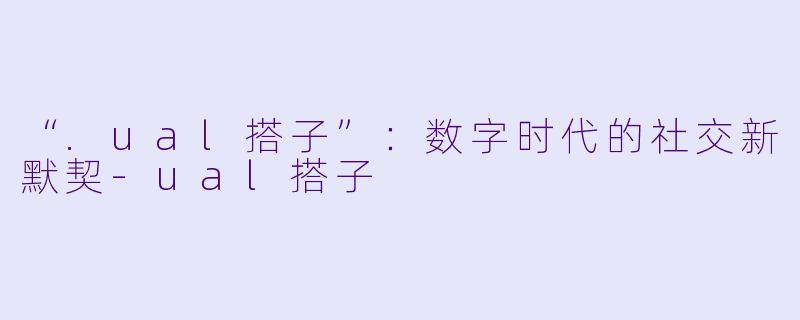 “.ual搭子”：数字时代的社交新默契-ual搭子