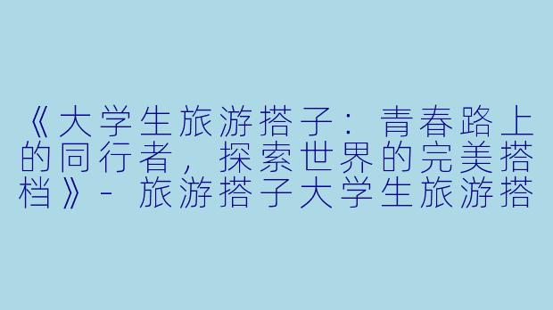 《大学生旅游搭子:青春路上的同行者,探索世界的完美搭档》-旅游搭子大学生旅游搭子