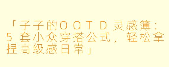 「子子的OOTD灵感簿：5套小众穿搭公式，轻松拿捏高级感日常」