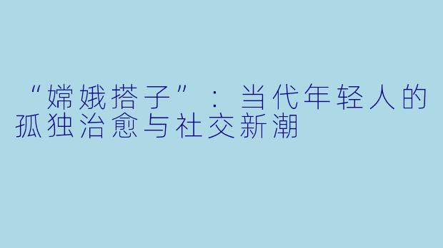 “嫦娥搭子”：当代年轻人的孤独治愈与社交新潮