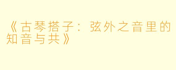 《古琴搭子：弦外之音里的知音与共》