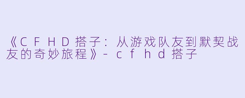 《CFHD搭子：从游戏队友到默契战友的奇妙旅程》-cfhd搭子