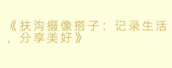 《扶沟摄像搭子：记录生活，分享美好》