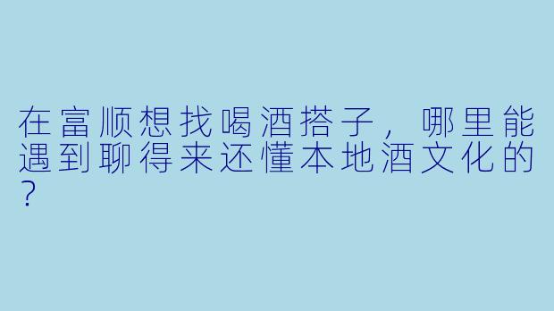 在富顺想找喝酒搭子，哪里能遇到聊得来还懂本地酒文化的？