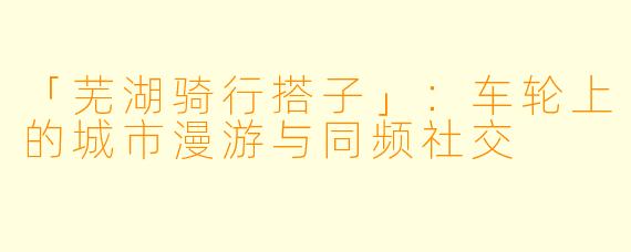 「芜湖骑行搭子」：车轮上的城市漫游与同频社交