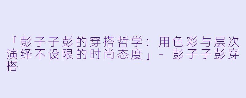 「彭子子彭的穿搭哲学：用色彩与层次演绎不设限的时尚态度」-彭子子彭穿搭