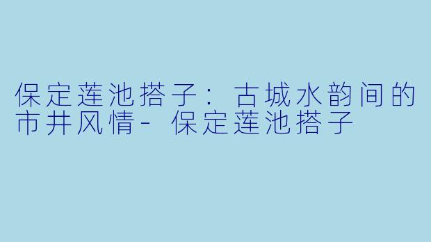 保定莲池搭子：古城水韵间的市井风情-保定莲池搭子