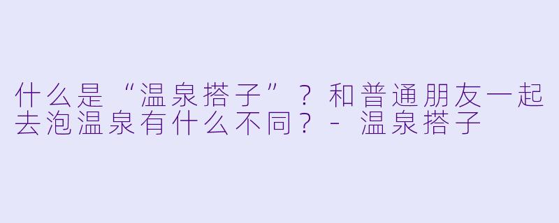 什么是“温泉搭子”？和普通朋友一起去泡温泉有什么不同？-温泉搭子