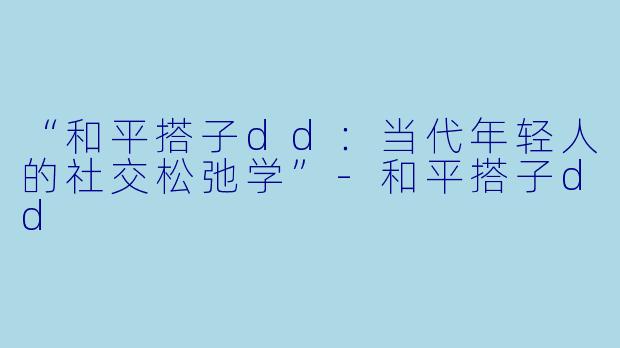 “和平搭子dd：当代年轻人的社交松弛学”-和平搭子dd