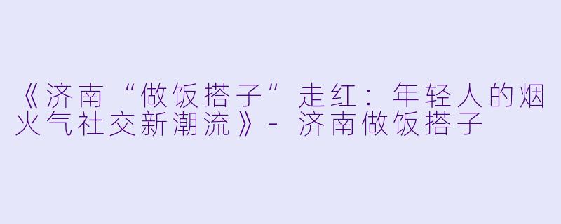 《济南“做饭搭子”走红：年轻人的烟火气社交新潮流》-济南做饭搭子
