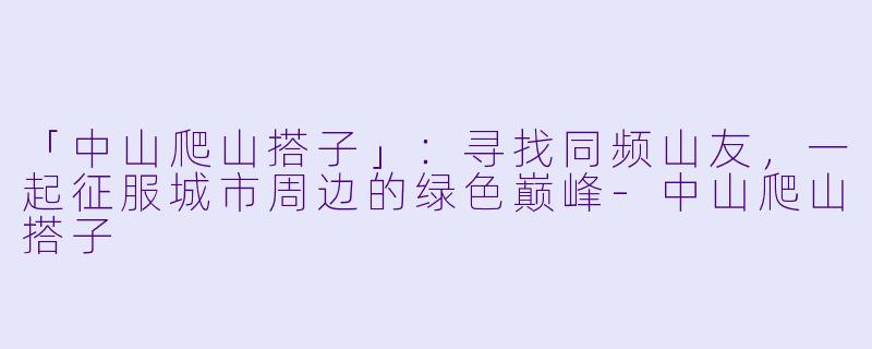 「中山爬山搭子」：寻找同频山友，一起征服城市周边的绿色巅峰-中山爬山搭子