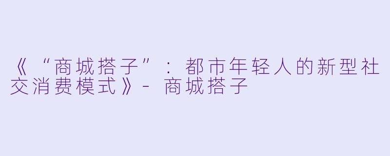 《“商城搭子”：都市年轻人的新型社交消费模式》-商城搭子