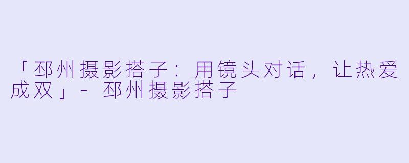 「邳州摄影搭子：用镜头对话，让热爱成双」-邳州摄影搭子