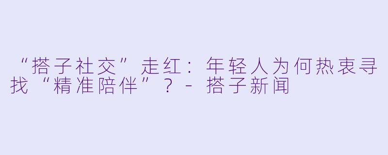 “搭子社交”走红：年轻人为何热衷寻找“精准陪伴”？-搭子新闻