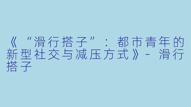 《“滑行搭子”：都市青年的新型社交与减压方式》-滑行搭子