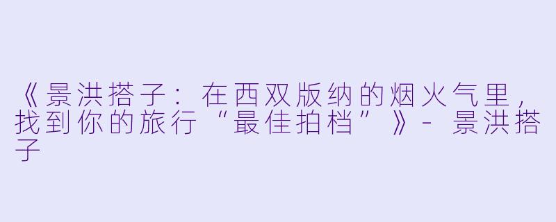 《景洪搭子：在西双版纳的烟火气里，找到你的旅行“最佳拍档”》-景洪搭子